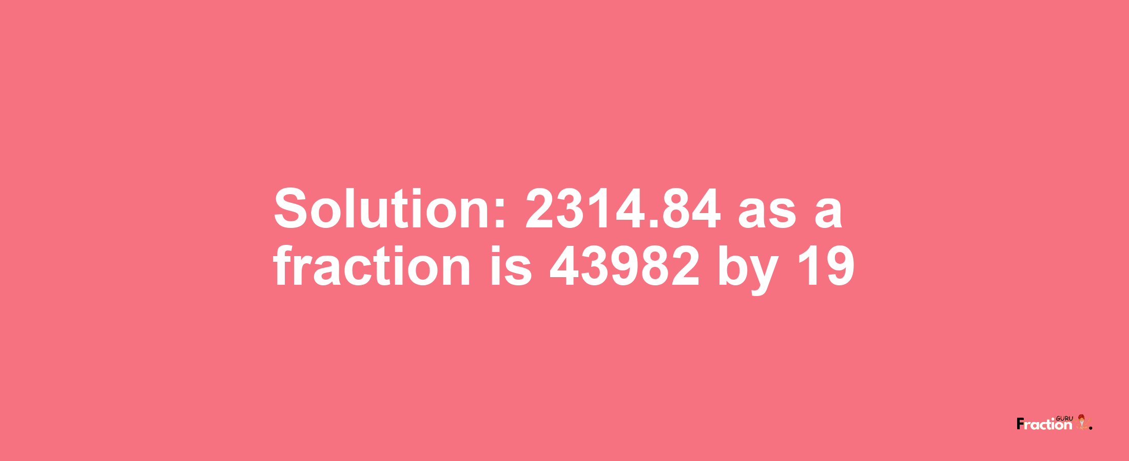 Solution:2314.84 as a fraction is 43982/19